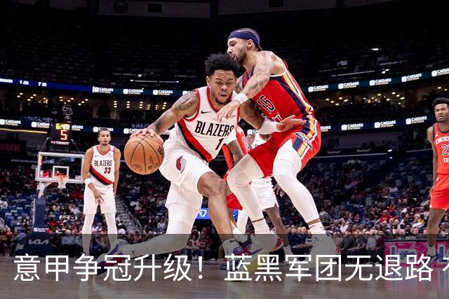 意甲争冠升级！蓝黑军团无退路 有望赢球扭转颓势